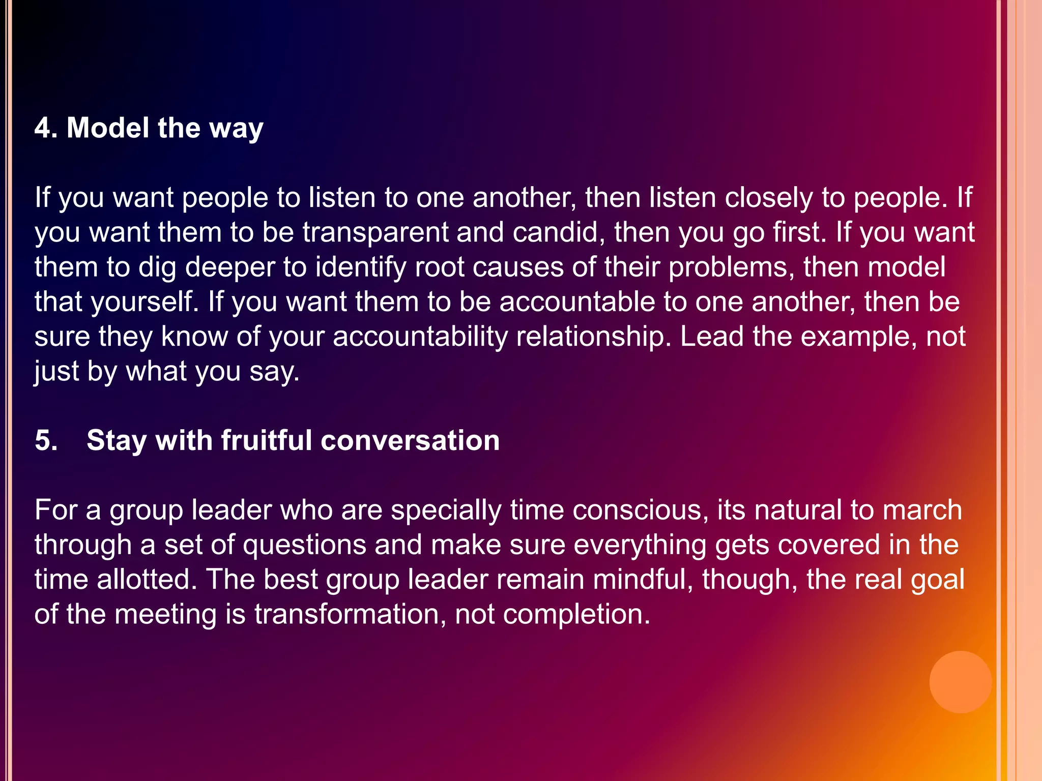 4. Model the way
If you want people to listen to one another, then listen closely to people. If
you want them to be transparent and candid, then you go first. If you want
them to dig deeper to identify root causes of their problems, then model
that yourself. If you want them to be accountable to one another, then be
sure they know of your accountability relationship. Lead the example, not
just by what you say.
5. Stay with fruitful conversation
For a group leader who are specially time conscious, its natural to march
through a set of questions and make sure everything gets covered in the
time allotted. The best group leader remain mindful, though, the real goal
of the meeting is transformation, not completion.
 