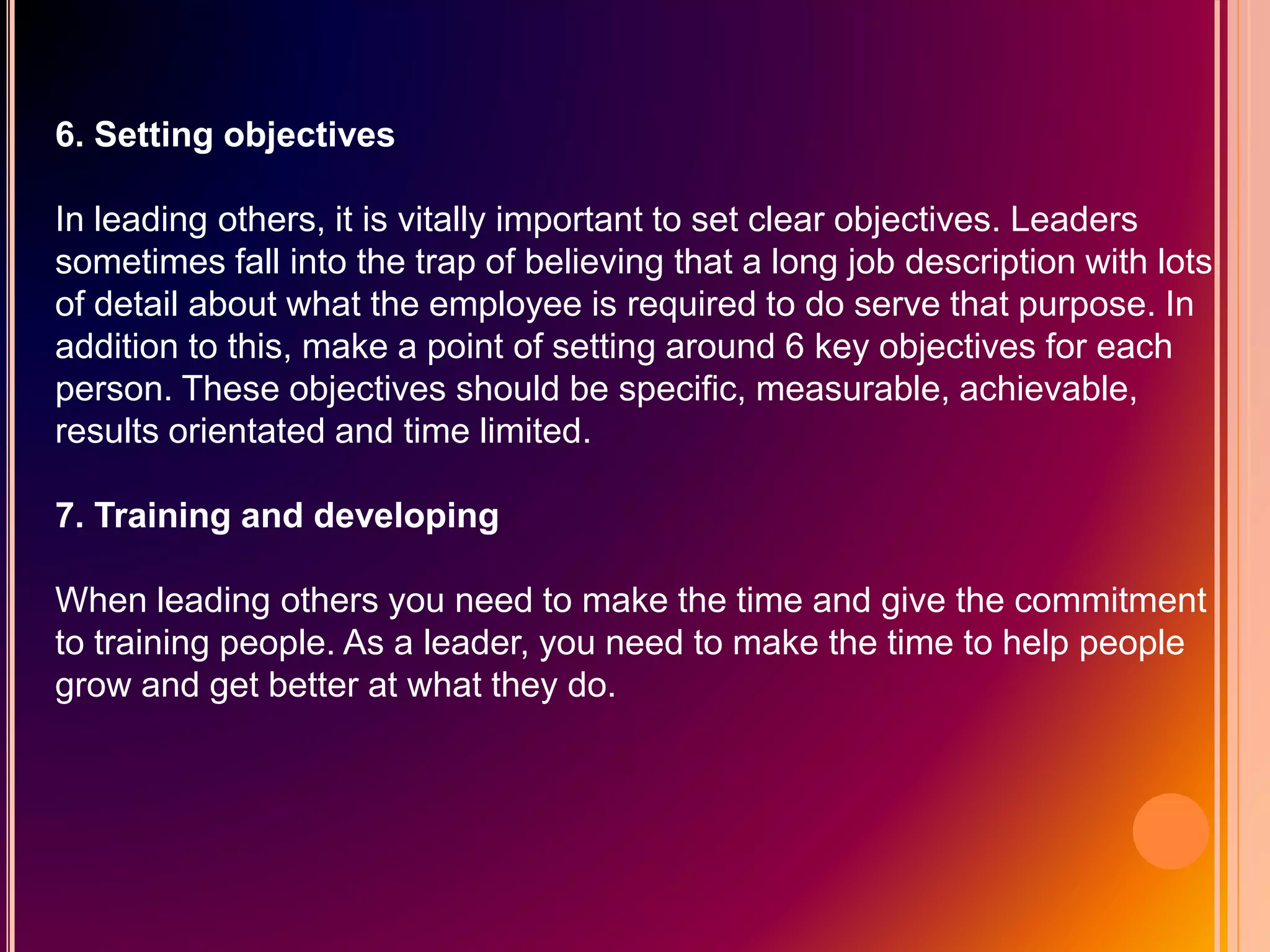 6. Setting objectives
In leading others, it is vitally important to set clear objectives. Leaders
sometimes fall into the trap of believing that a long job description with lots
of detail about what the employee is required to do serve that purpose. In
addition to this, make a point of setting around 6 key objectives for each
person. These objectives should be specific, measurable, achievable,
results orientated and time limited.
7. Training and developing
When leading others you need to make the time and give the commitment
to training people. As a leader, you need to make the time to help people
grow and get better at what they do.
 