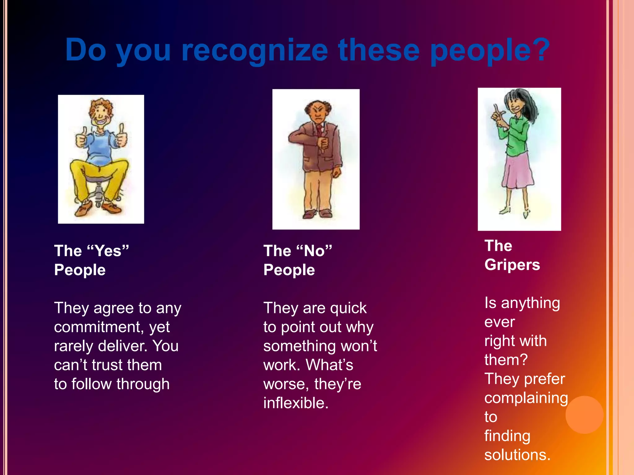 Do you recognize these people?
The “Yes”
People
They agree to any
commitment, yet
rarely deliver. You
can’t trust them
to follow through
The “No”
People
They are quick
to point out why
something won’t
work. What’s
worse, they’re
inflexible.
The
Gripers
Is anything
ever
right with
them?
They prefer
complaining
to
finding
solutions.
 