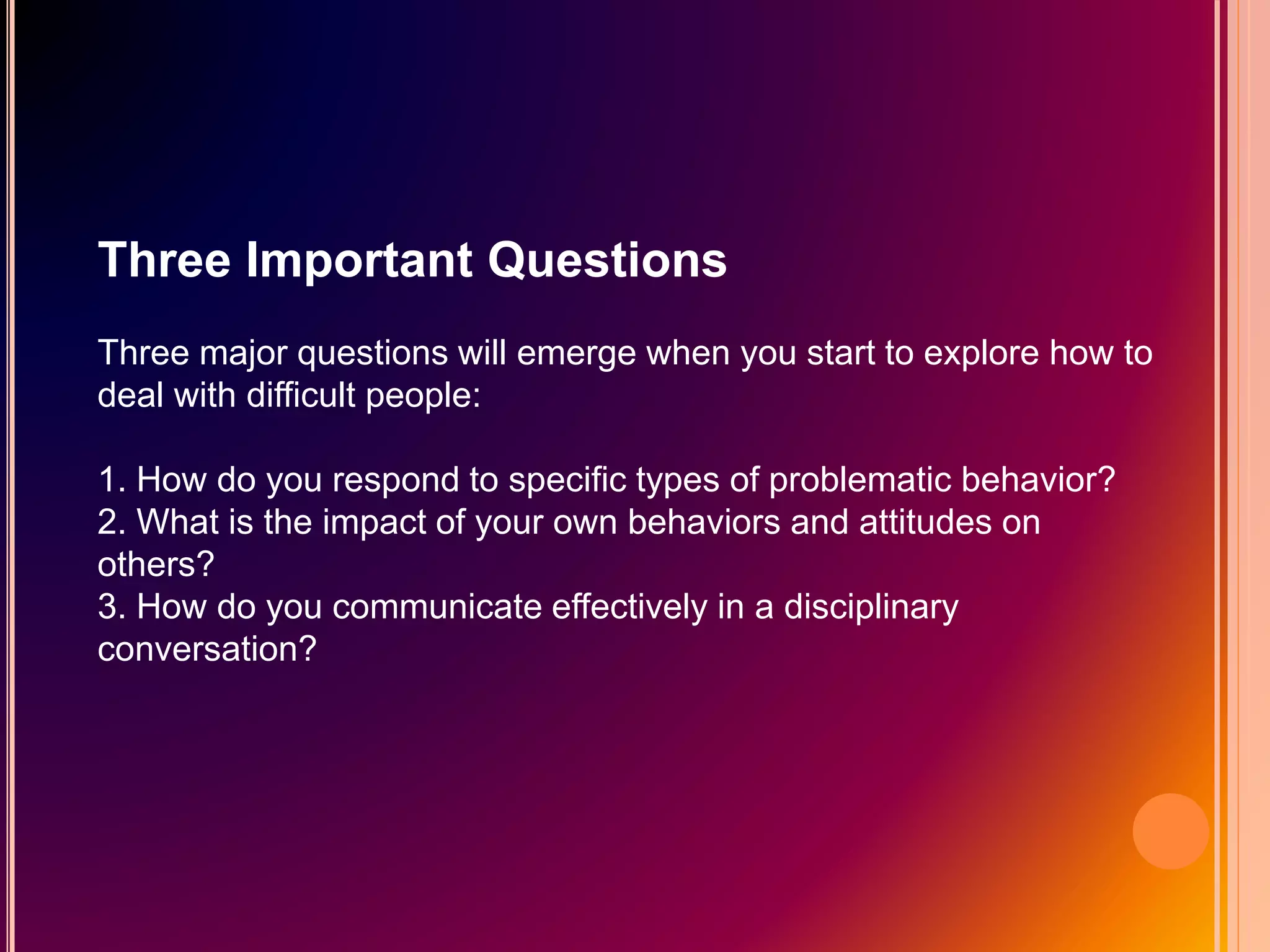 Three Important Questions
Three major questions will emerge when you start to explore how to
deal with difficult people:
1. How do you respond to specific types of problematic behavior?
2. What is the impact of your own behaviors and attitudes on
others?
3. How do you communicate effectively in a disciplinary
conversation?
 