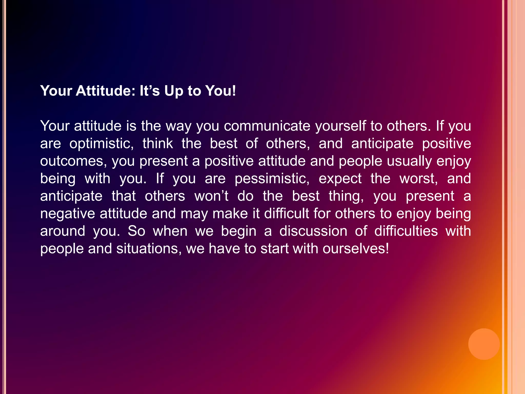 Your Attitude: It’s Up to You!
Your attitude is the way you communicate yourself to others. If you
are optimistic, think the best of others, and anticipate positive
outcomes, you present a positive attitude and people usually enjoy
being with you. If you are pessimistic, expect the worst, and
anticipate that others won’t do the best thing, you present a
negative attitude and may make it difficult for others to enjoy being
around you. So when we begin a discussion of difficulties with
people and situations, we have to start with ourselves!
 