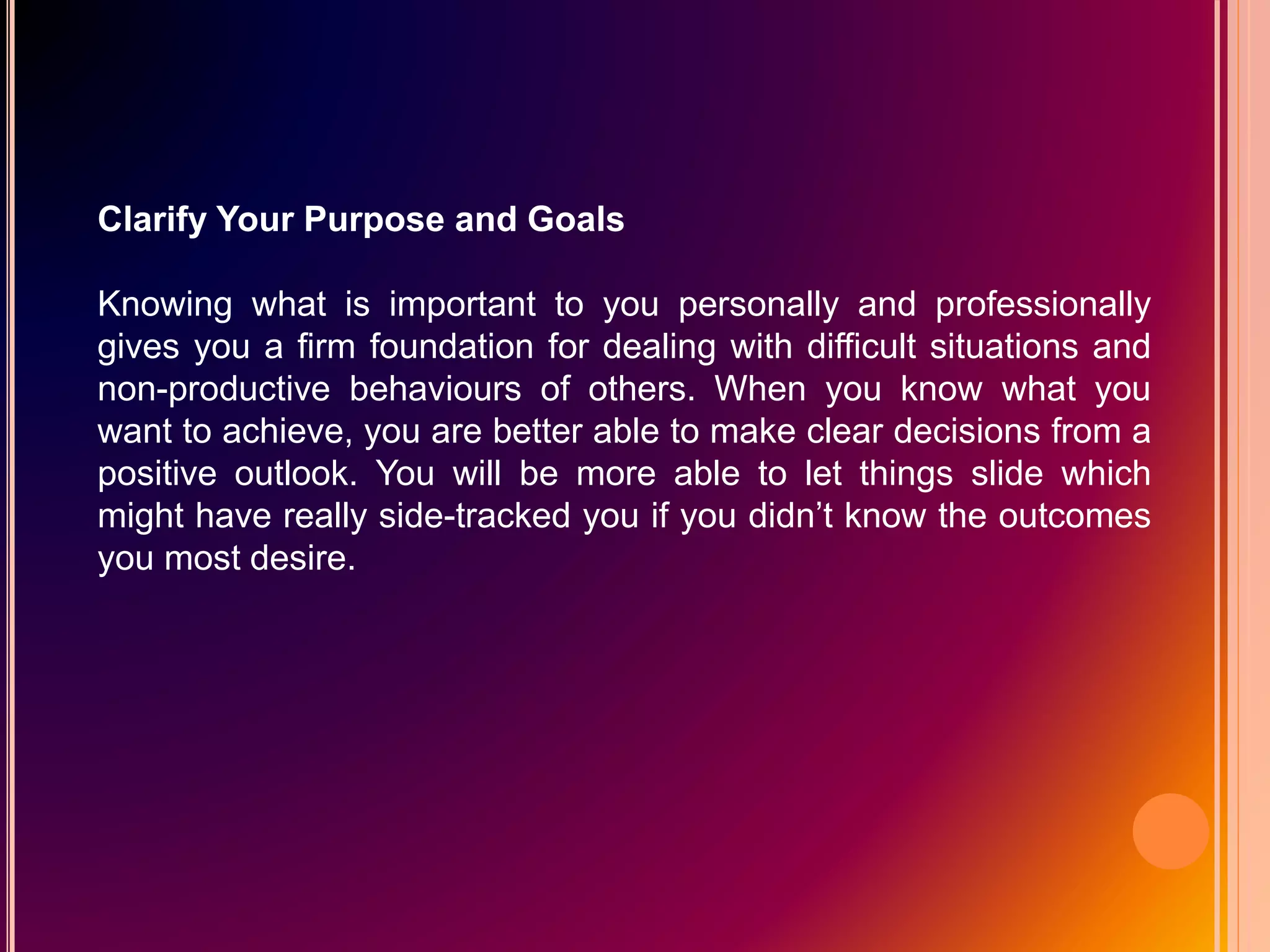 Clarify Your Purpose and Goals
Knowing what is important to you personally and professionally
gives you a firm foundation for dealing with difficult situations and
non-productive behaviours of others. When you know what you
want to achieve, you are better able to make clear decisions from a
positive outlook. You will be more able to let things slide which
might have really side-tracked you if you didn’t know the outcomes
you most desire.
 