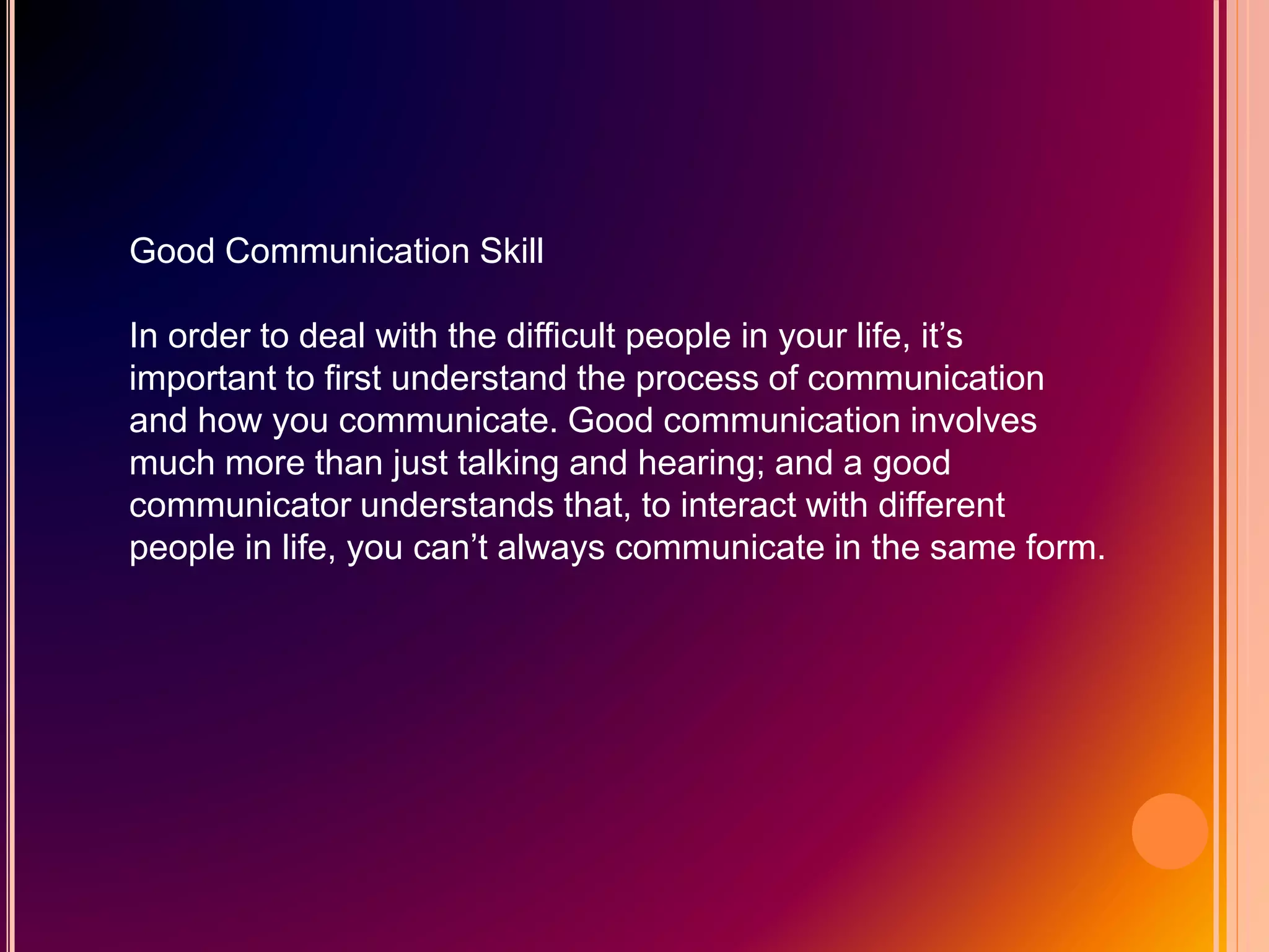 Good Communication Skill
In order to deal with the difficult people in your life, it’s
important to first understand the process of communication
and how you communicate. Good communication involves
much more than just talking and hearing; and a good
communicator understands that, to interact with different
people in life, you can’t always communicate in the same form.
 
