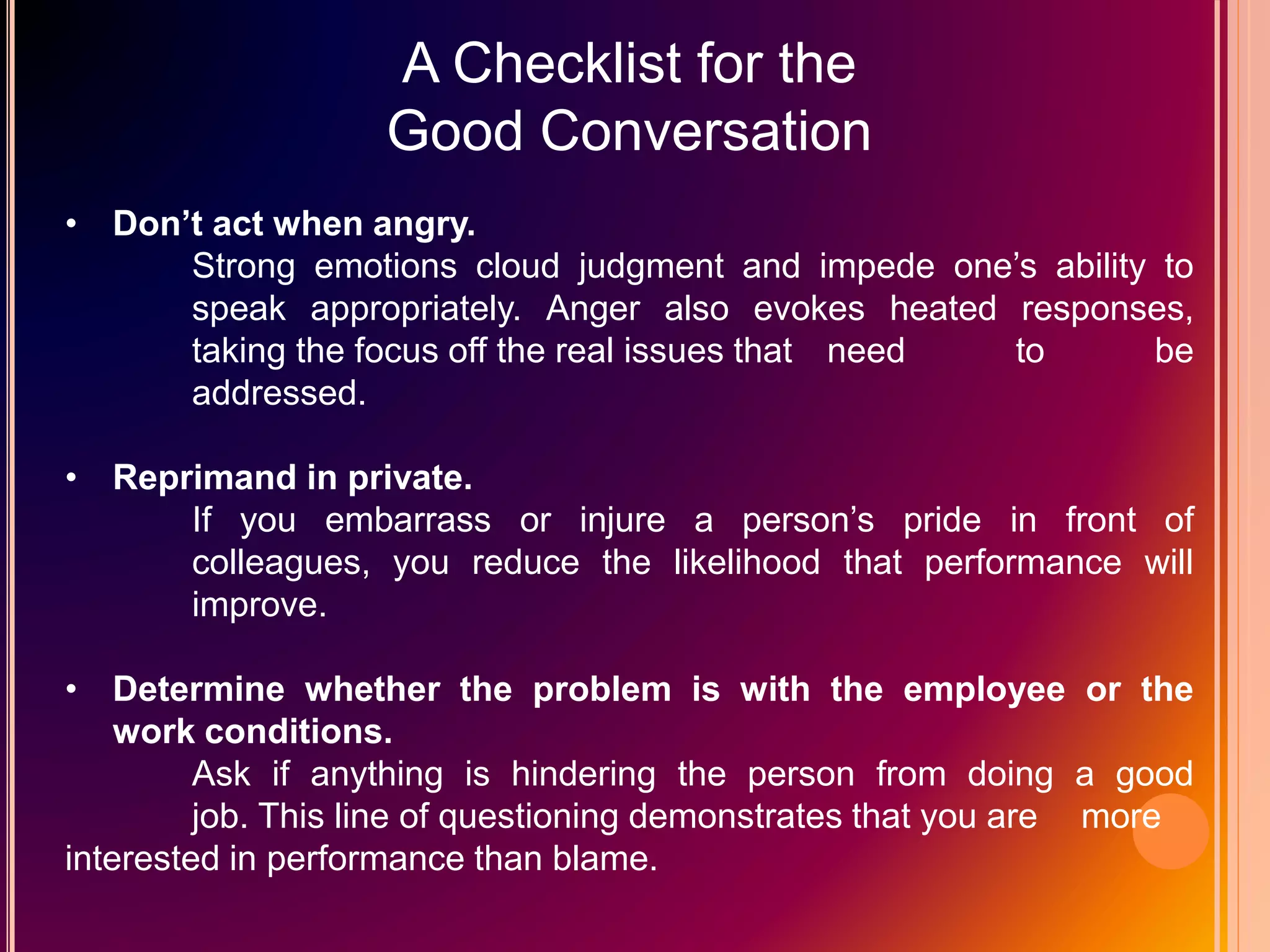 A Checklist for the
Good Conversation
• Don’t act when angry.
Strong emotions cloud judgment and impede one’s ability to
speak appropriately. Anger also evokes heated responses,
taking the focus off the real issues that need to be
addressed.
• Reprimand in private.
If you embarrass or injure a person’s pride in front of
colleagues, you reduce the likelihood that performance will
improve.
• Determine whether the problem is with the employee or the
work conditions.
Ask if anything is hindering the person from doing a good
job. This line of questioning demonstrates that you are more
interested in performance than blame.
 