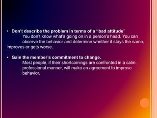 • Don’t describe the problem in terms of a “bad attitude”
You don’t know what’s going on in a person’s head. You can
observe the behavior and determine whether it stays the same,
improves or gets worse.
• Gain the member’s commitment to change.
Most people, if their shortcomings are confronted in a calm,
professional manner, will make an agreement to improve
behavior.
 