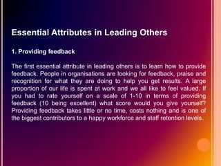 Essential Attributes in Leading Others
1. Providing feedback
The first essential attribute in leading others is to learn how to provide
feedback. People in organisations are looking for feedback, praise and
recognition for what they are doing to help you get results. A large
proportion of our life is spent at work and we all like to feel valued. If
you had to rate yourself on a scale of 1-10 in terms of providing
feedback (10 being excellent) what score would you give yourself?
Providing feedback takes little or no time, costs nothing and is one of
the biggest contributors to a happy workforce and staff retention levels.
 