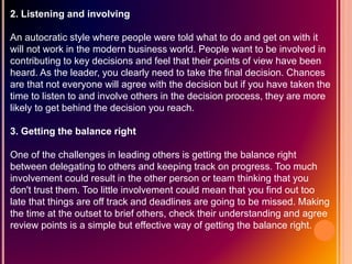 2. Listening and involving
An autocratic style where people were told what to do and get on with it
will not work in the modern business world. People want to be involved in
contributing to key decisions and feel that their points of view have been
heard. As the leader, you clearly need to take the final decision. Chances
are that not everyone will agree with the decision but if you have taken the
time to listen to and involve others in the decision process, they are more
likely to get behind the decision you reach.
3. Getting the balance right
One of the challenges in leading others is getting the balance right
between delegating to others and keeping track on progress. Too much
involvement could result in the other person or team thinking that you
don't trust them. Too little involvement could mean that you find out too
late that things are off track and deadlines are going to be missed. Making
the time at the outset to brief others, check their understanding and agree
review points is a simple but effective way of getting the balance right.
 