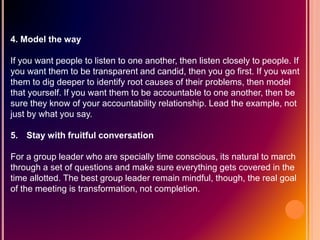 4. Model the way
If you want people to listen to one another, then listen closely to people. If
you want them to be transparent and candid, then you go first. If you want
them to dig deeper to identify root causes of their problems, then model
that yourself. If you want them to be accountable to one another, then be
sure they know of your accountability relationship. Lead the example, not
just by what you say.
5. Stay with fruitful conversation
For a group leader who are specially time conscious, its natural to march
through a set of questions and make sure everything gets covered in the
time allotted. The best group leader remain mindful, though, the real goal
of the meeting is transformation, not completion.
 