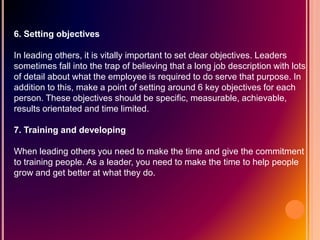 6. Setting objectives
In leading others, it is vitally important to set clear objectives. Leaders
sometimes fall into the trap of believing that a long job description with lots
of detail about what the employee is required to do serve that purpose. In
addition to this, make a point of setting around 6 key objectives for each
person. These objectives should be specific, measurable, achievable,
results orientated and time limited.
7. Training and developing
When leading others you need to make the time and give the commitment
to training people. As a leader, you need to make the time to help people
grow and get better at what they do.
 