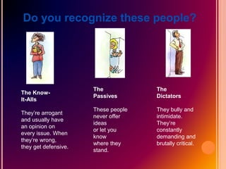 Do you recognize these people?
The Know-
It-Alls
They’re arrogant
and usually have
an opinion on
every issue. When
they’re wrong,
they get defensive.
The
Passives
These people
never offer
ideas
or let you
know
where they
stand.
The
Dictators
They bully and
intimidate.
They’re
constantly
demanding and
brutally critical.
 