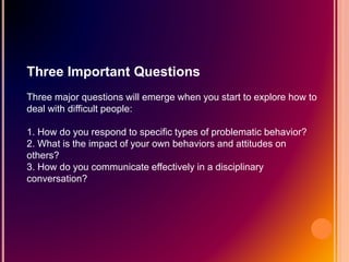 Three Important Questions
Three major questions will emerge when you start to explore how to
deal with difficult people:
1. How do you respond to specific types of problematic behavior?
2. What is the impact of your own behaviors and attitudes on
others?
3. How do you communicate effectively in a disciplinary
conversation?
 