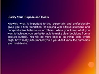 Clarify Your Purpose and Goals
Knowing what is important to you personally and professionally
gives you a firm foundation for dealing with difficult situations and
non-productive behaviours of others. When you know what you
want to achieve, you are better able to make clear decisions from a
positive outlook. You will be more able to let things slide which
might have really side-tracked you if you didn’t know the outcomes
you most desire.
 