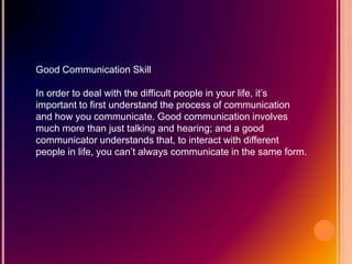 Good Communication Skill
In order to deal with the difficult people in your life, it’s
important to first understand the process of communication
and how you communicate. Good communication involves
much more than just talking and hearing; and a good
communicator understands that, to interact with different
people in life, you can’t always communicate in the same form.
 