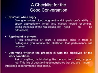 A Checklist for the
Good Conversation
• Don’t act when angry.
Strong emotions cloud judgment and impede one’s ability to
speak appropriately. Anger also evokes heated responses,
taking the focus off the real issues that need to be
addressed.
• Reprimand in private.
If you embarrass or injure a person’s pride in front of
colleagues, you reduce the likelihood that performance will
improve.
• Determine whether the problem is with the employee or the
work conditions.
Ask if anything is hindering the person from doing a good
job. This line of questioning demonstrates that you are more
interested in performance than blame.
 