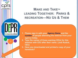 MAKE AND TAKE 
LEADING TOGETHER: PARKS & 
RECREATION—NO US & THEM 
1. Please sign in with your Agency Name and the 
number of people attending the webinar from your 
agency today. 
2. Type the names of those wanting CEUs for this 
webinar with CEU after their name. (Jodi Rudick, 
CEU) 
3. Have you downloaded and printed a copy of your 
handouts? 
1 
 