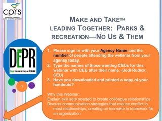 MAKE AND TAKE 
LEADING TOGETHER: PARKS & 
RECREATION—NO US & THEM 
1. Please sign in with your Agency Name and the 
number of people attending the webinar from your 
agency today. 
2. Type the names of those wanting CEUs for this 
webinar with CEU after their name. (Jodi Rudick, 
CEU) 
3. Have you downloaded and printed a copy of your 
handouts? 
Why this Webinar: 
Explain skill sets needed to create colleague relationships 
Discuss communication strategies that reduce conflict in 
most relationships, creating an increase in teamwork for 
an organization 
1 
 
