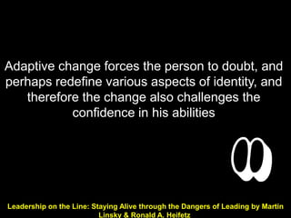 Adaptive change forces the person to doubt, and
perhaps redefine various aspects of identity, and
   therefore the change also challenges the
           confidence in his abilities




Leadership on the Line: Staying Alive through the Dangers of Leading by Martin
                          Linsky & Ronald A. Heifetz
 