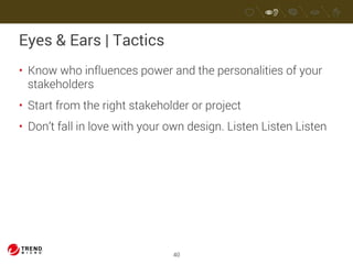 Eyes & Ears | Tactics 
• Know who influences power and the personalities of your 
stakeholders 
• Start from the right stakeholder or project 
• Don’t fall in love with your own design. Listen Listen Listen 
40 
 