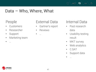 Data – Who, Where, What 
47 
People 
• Customers 
• Researcher 
• Support 
• Marketing team 
• … 
External Data 
• Gartner’s report 
• Reviews 
• … 
Internal Data 
• Past research 
data 
• Usability testing 
result 
• MKT survey 
• Web analytics 
• C.SAT 
• Support data 
• … 
 