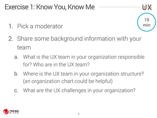 Exercise 1: Know You, Know Me 
1. Pick a moderator 
2. Share some background information with your 
team 
a. What is the UX team in your organization responsible 
for? Who are in the UX team? 
b. Where is the UX team in your organization structure? 
(an organization chart could be helpful) 
c. What are the UX challenges in your organization? 
5 
10 
min 
 