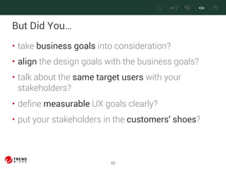 But Did You… 
• take business goals into consideration? 
• align the design goals with the business goals? 
• talk about the same target users with your 
stakeholders? 
• define measurable UX goals clearly? 
• put your stakeholders in the customers’ shoes? 
53 
 