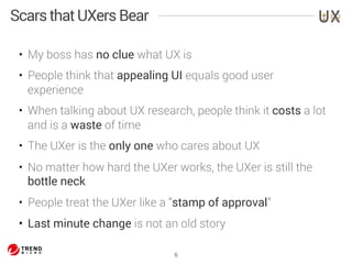 • My boss has no clue what UX is 
• People think that appealing UI equals good user 
experience 
• When talking about UX research, people think it costs a lot 
and is a waste of time 
• The UXer is the only one who cares about UX 
• No matter how hard the UXer works, the UXer is still the 
bottle neck 
• People treat the UXer like a “stamp of approval” 
• Last minute change is not an old story 
6 
Scars that UXers Bear 
 
