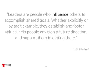 “Leaders are people who influence others to 
accomplish shared goals. Whether explicitly or 
by tacit example, they establish and foster 
values, help people envision a future direction, 
and support them in getting there.” 
9 
- Kim Goodwin 
 