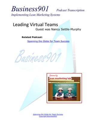 Business901                      Podcast Transcription
Implementing Lean Marketing Systems


 Leading Virtual Teams
                  Guest was Nancy Settle-Murphy

       Related Podcast:
           Spanning the Globe for Team Success




                                   Sponsored by




                Spanning the Globe for Team Success
                       Copyright Business901
 