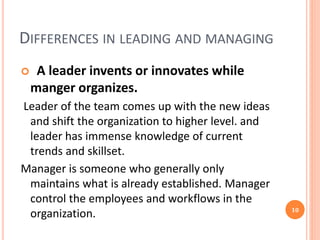 DIFFERENCES IN LEADING AND MANAGING
 A leader invents or innovates while
manger organizes.
Leader of the team comes up with the new ideas
and shift the organization to higher level. and
leader has immense knowledge of current
trends and skillset.
Manager is someone who generally only
maintains what is already established. Manager
control the employees and workflows in the
organization. 10
 