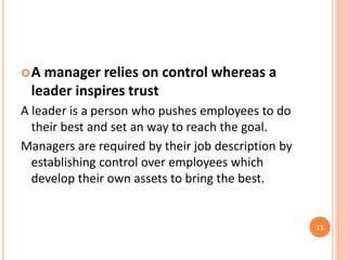 A manager relies on control whereas a
leader inspires trust
A leader is a person who pushes employees to do
their best and set an way to reach the goal.
Managers are required by their job description by
establishing control over employees which
develop their own assets to bring the best.
11
 