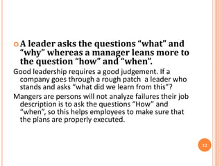 A leader asks the questions “what” and
“why” whereas a manager leans more to
the question “how” and “when”.
Good leadership requires a good judgement. If a
company goes through a rough patch a leader who
stands and asks “what did we learn from this”?
Mangers are persons will not analyze failures their job
description is to ask the questions “How” and
“when”, so this helps employees to make sure that
the plans are properly executed.
12
 