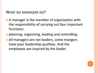 WHAT DO MANAGERS DO?
 A manager is the member of organization with
the responsibility of carrying out four important
functions:
 planning, organizing, leading and controlling.
 All managers are not leaders, some mangers
have poor leadership qualities. And the
employees are inspired by the leader.
4
 