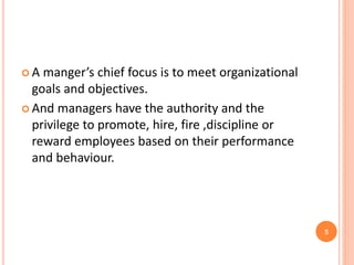  A manger’s chief focus is to meet organizational
goals and objectives.
 And managers have the authority and the
privilege to promote, hire, fire ,discipline or
reward employees based on their performance
and behaviour.
5
 