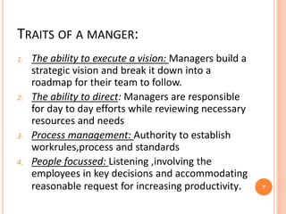 TRAITS OF A MANGER:
1. The ability to execute a vision: Managers build a
strategic vision and break it down into a
roadmap for their team to follow.
2. The ability to direct: Managers are responsible
for day to day efforts while reviewing necessary
resources and needs
3. Process management: Authority to establish
workrules,process and standards
4. People focussed: Listening ,involving the
employees in key decisions and accommodating
reasonable request for increasing productivity. 7
 