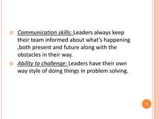  Communication skills: Leaders always keep
their team informed about what’s happening
,both present and future along with the
obstacles in their way.
 Ability to challenge: Leaders have their own
way style of doing things in problem solving.
9
 