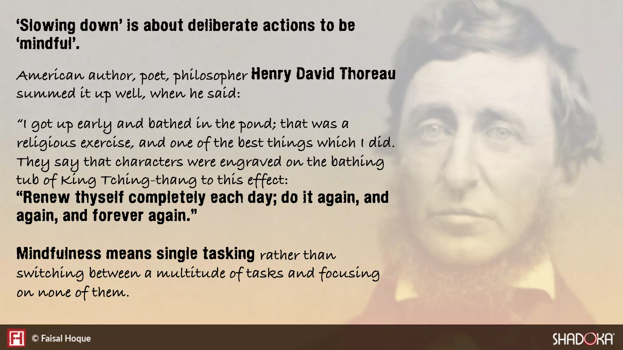 ‘Slowing down’ is about deliberate actions to be
‘mindful’.
American author, poet, philosopher Henry David Thoreau
summed it up well, when he said:
“I got up early and bathed in the pond; that was a
religious exercise, and one of the best things which I did.
They say that characters were engraved on the bathing
tub of King Tching-thang to this effect:
“Renew thyself completely each day; do it again, and
again, and forever again.”
Mindfulness means single tasking rather than
switching between a multitude of tasks and focusing
on none of them.
 