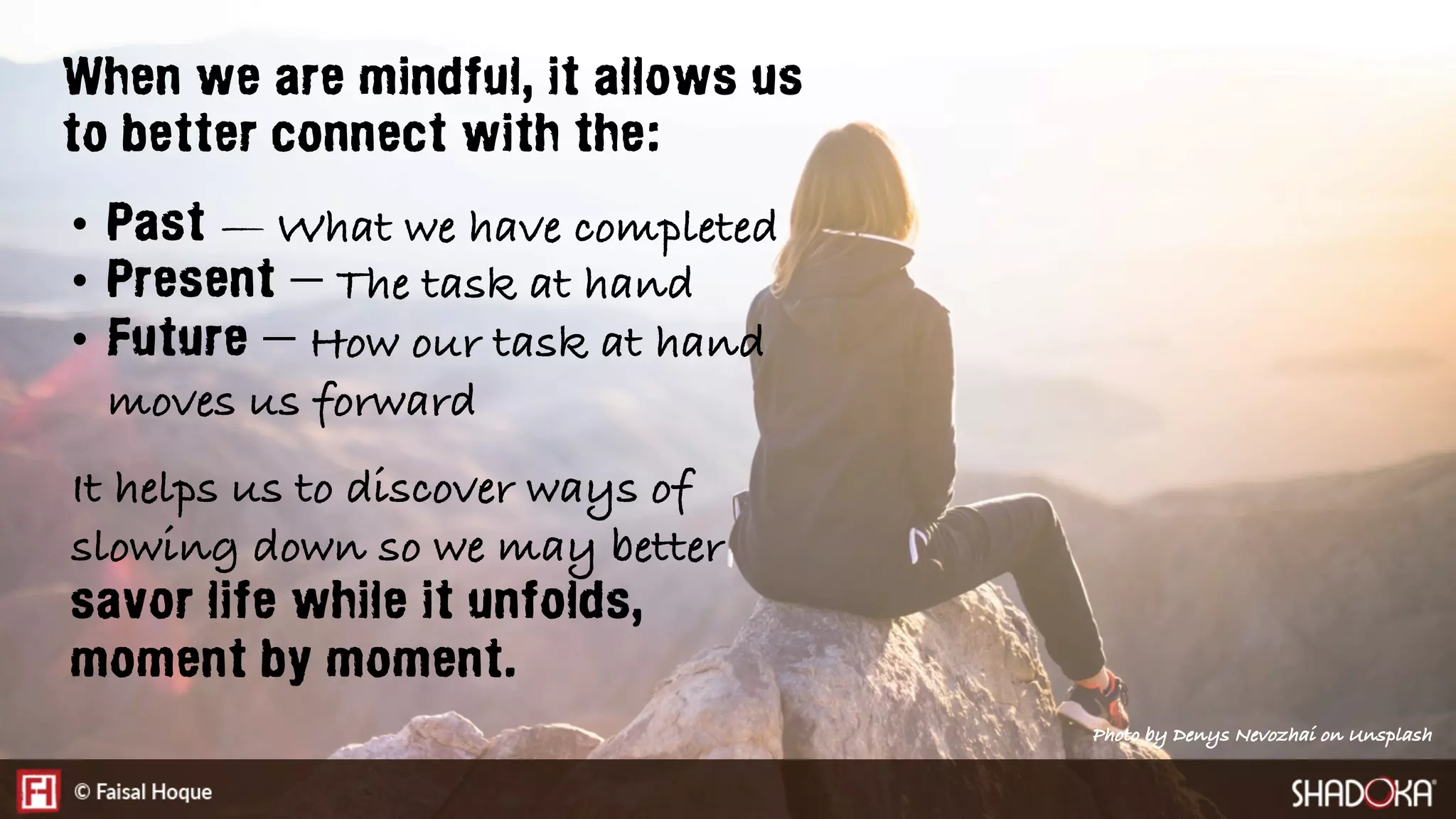 When we are mindful, it allows us
to better connect with the:
•  Past — What we have completed
•  Present — The task at hand
•  Future — How our task at hand
moves us forward
It helps us to discover ways of
slowing down so we may better
savor life while it unfolds,
moment by moment.
Photo by Denys Nevozhai on Unsplash
 