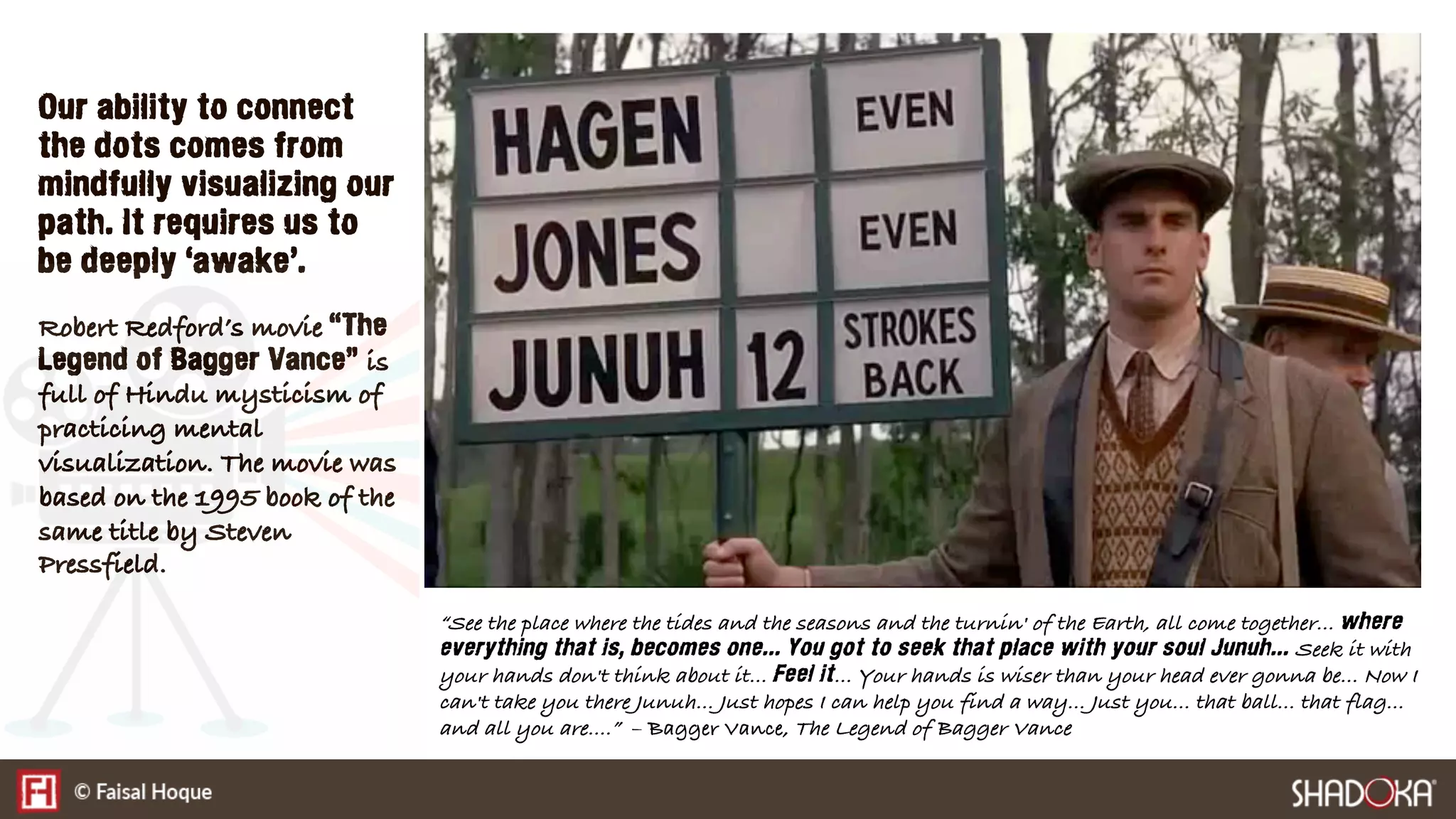 Our ability to connect
the dots comes from
mindfully visualizing our
path. It requires us to
be deeply ‘awake’.
Robert Redford’s movie “The
Legend of Bagger Vance” is
full of Hindu mysticism of
practicing mental
visualization. The movie was
based on the 1995 book of the
same title by Steven
Pressfield.
“See the place where the tides and the seasons and the turnin' of the Earth, all come together... where
everything that is, becomes one... You got to seek that place with your soul Junuh... Seek it with
your hands don't think about it... Feel it... Your hands is wiser than your head ever gonna be... Now I
can't take you there Junuh... Just hopes I can help you find a way... Just you... that ball... that flag...
and all you are....” – Bagger Vance, The Legend of Bagger Vance
 