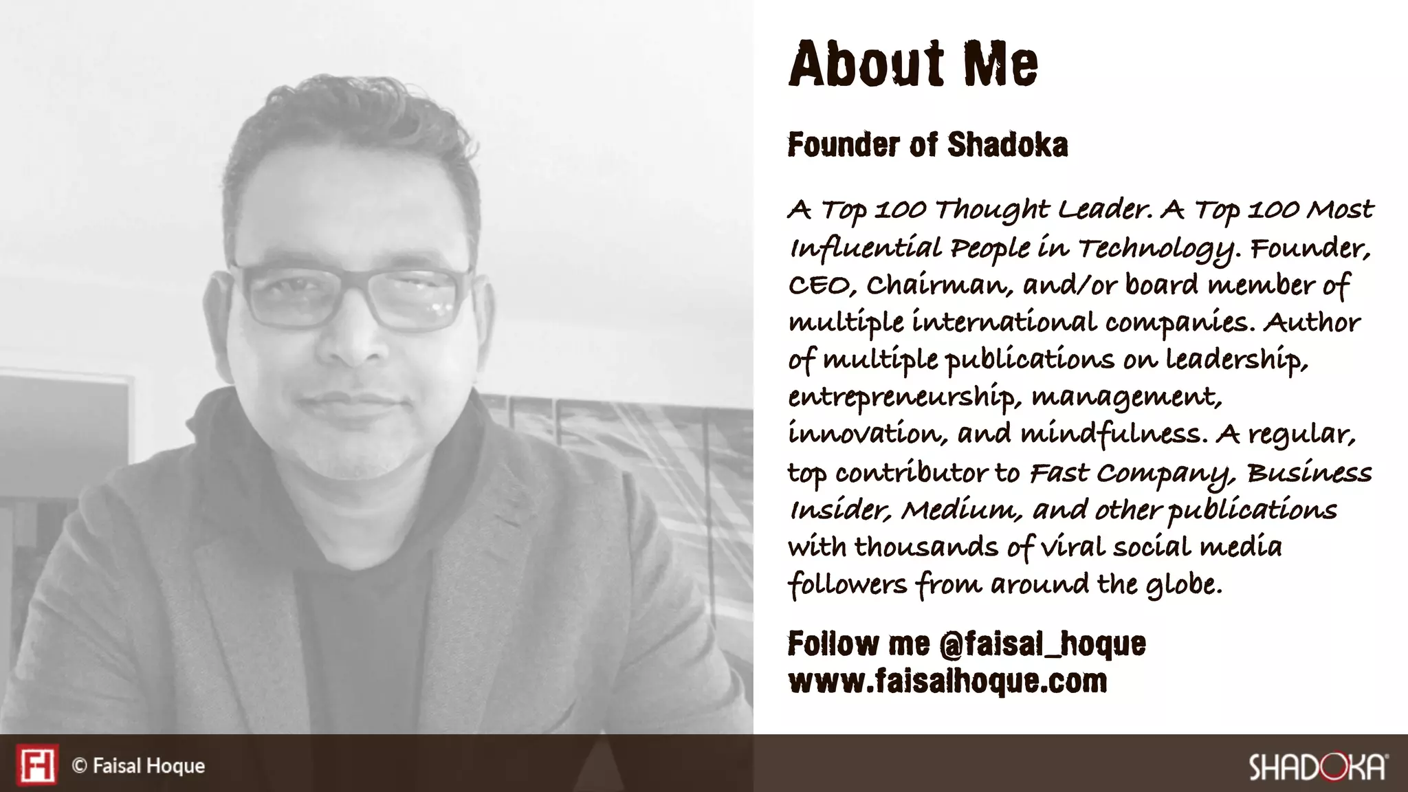 About Me
Founder of Shadoka
A Top 100 Thought Leader. A Top 100 Most
Influential People in Technology. Founder,
CEO, Chairman, and/or board member of
multiple international companies. Author
of multiple publications on leadership,
entrepreneurship, management,
innovation, and mindfulness. A regular,
top contributor to Fast Company, Business
Insider, Medium, and other publications
with thousands of viral social media
followers from around the globe.
Follow me @faisal_hoque
www.faisalhoque.com
 