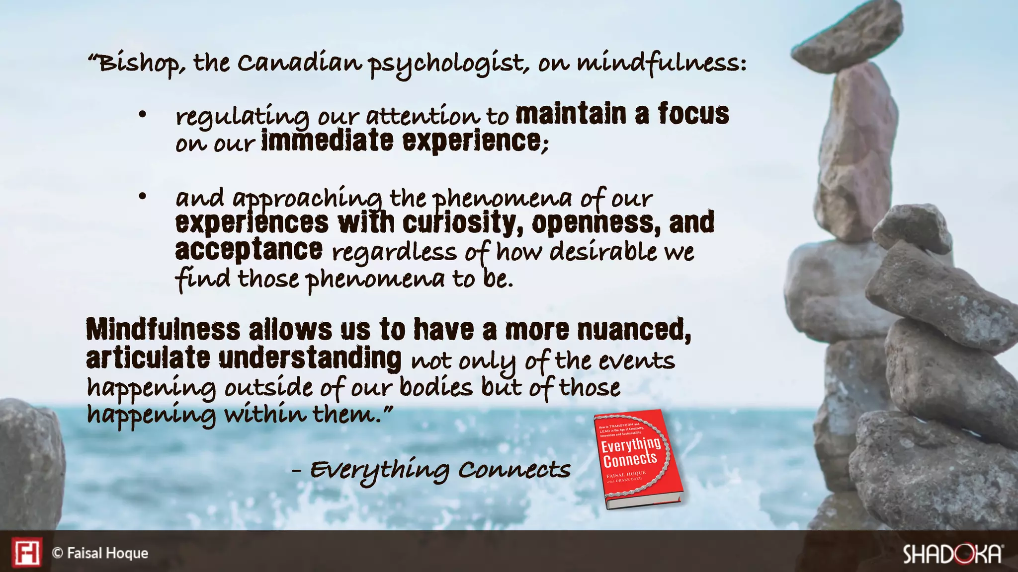 “Bishop, the Canadian psychologist, on mindfulness:
•  regulating our attention to maintain a focus
on our immediate experience;
•  and approaching the phenomena of our
experiences with curiosity, openness, and
acceptance regardless of how desirable we
find those phenomena to be.
Mindfulness allows us to have a more nuanced,
articulate understanding not only of the events
happening outside of our bodies but of those
happening within them.”
- Everything Connects
 