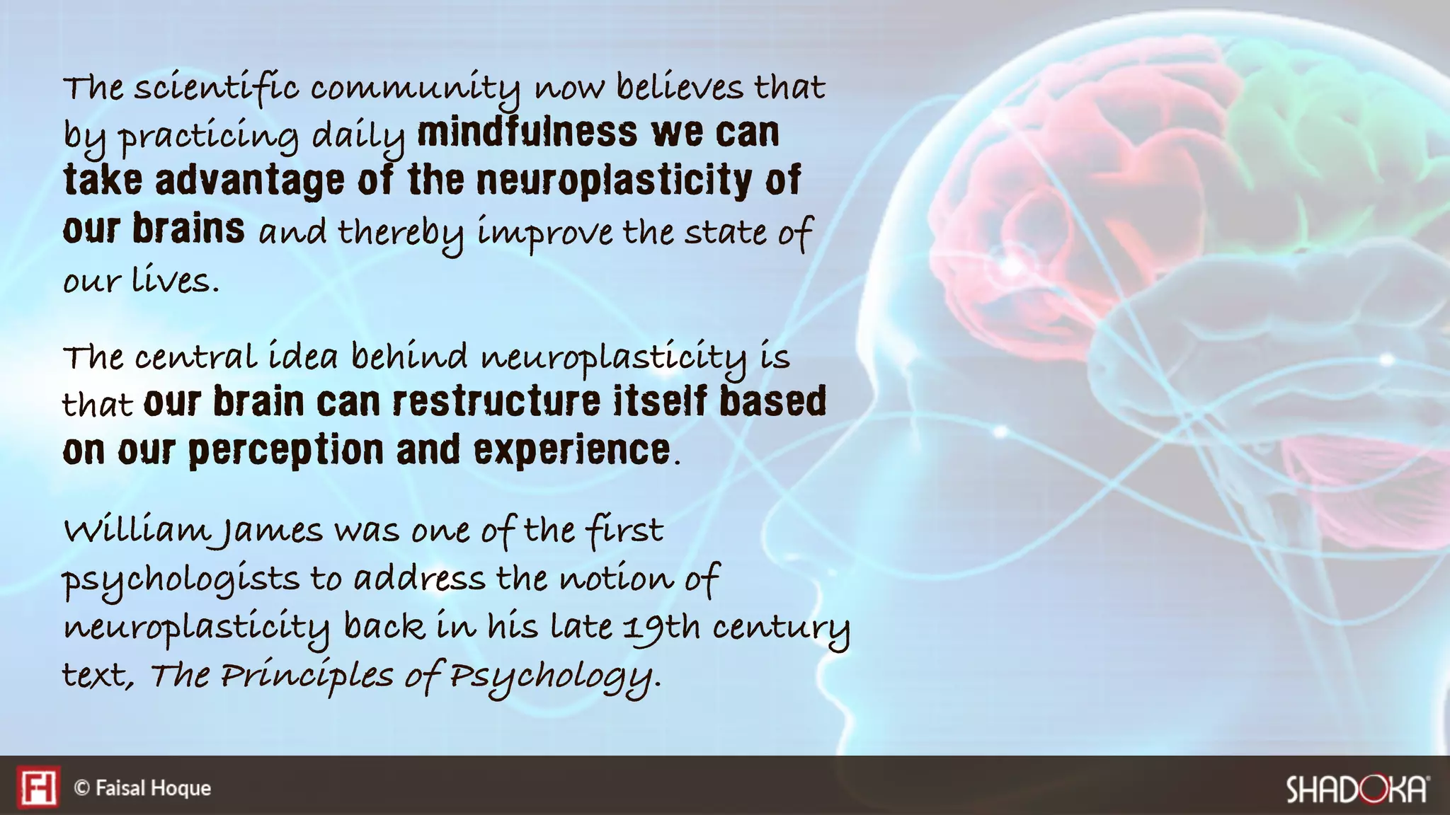 The scientific community now believes that
by practicing daily mindfulness we can
take advantage of the neuroplasticity of
our brains and thereby improve the state of
our lives.
The central idea behind neuroplasticity is
that our brain can restructure itself based
on our perception and experience.
William James was one of the first
psychologists to address the notion of
neuroplasticity back in his late 19th century
text, The Principles of Psychology.
 