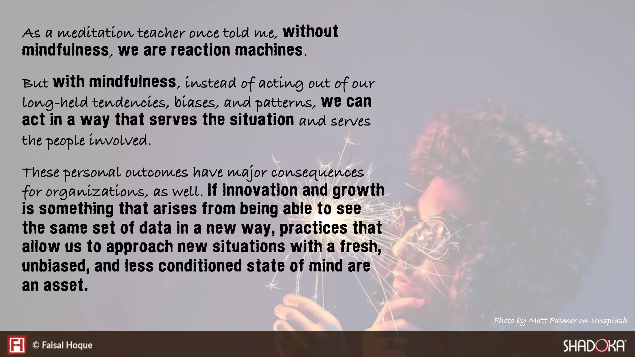 As a meditation teacher once told me, without
mindfulness, we are reaction machines.
But with mindfulness, instead of acting out of our
long-held tendencies, biases, and patterns, we can
act in a way that serves the situation and serves
the people involved.
These personal outcomes have major consequences
for organizations, as well. If innovation and growth
is something that arises from being able to see
the same set of data in a new way, practices that
allow us to approach new situations with a fresh,
unbiased, and less conditioned state of mind are
an asset.
Photo by Matt Palmer on Unsplash
 