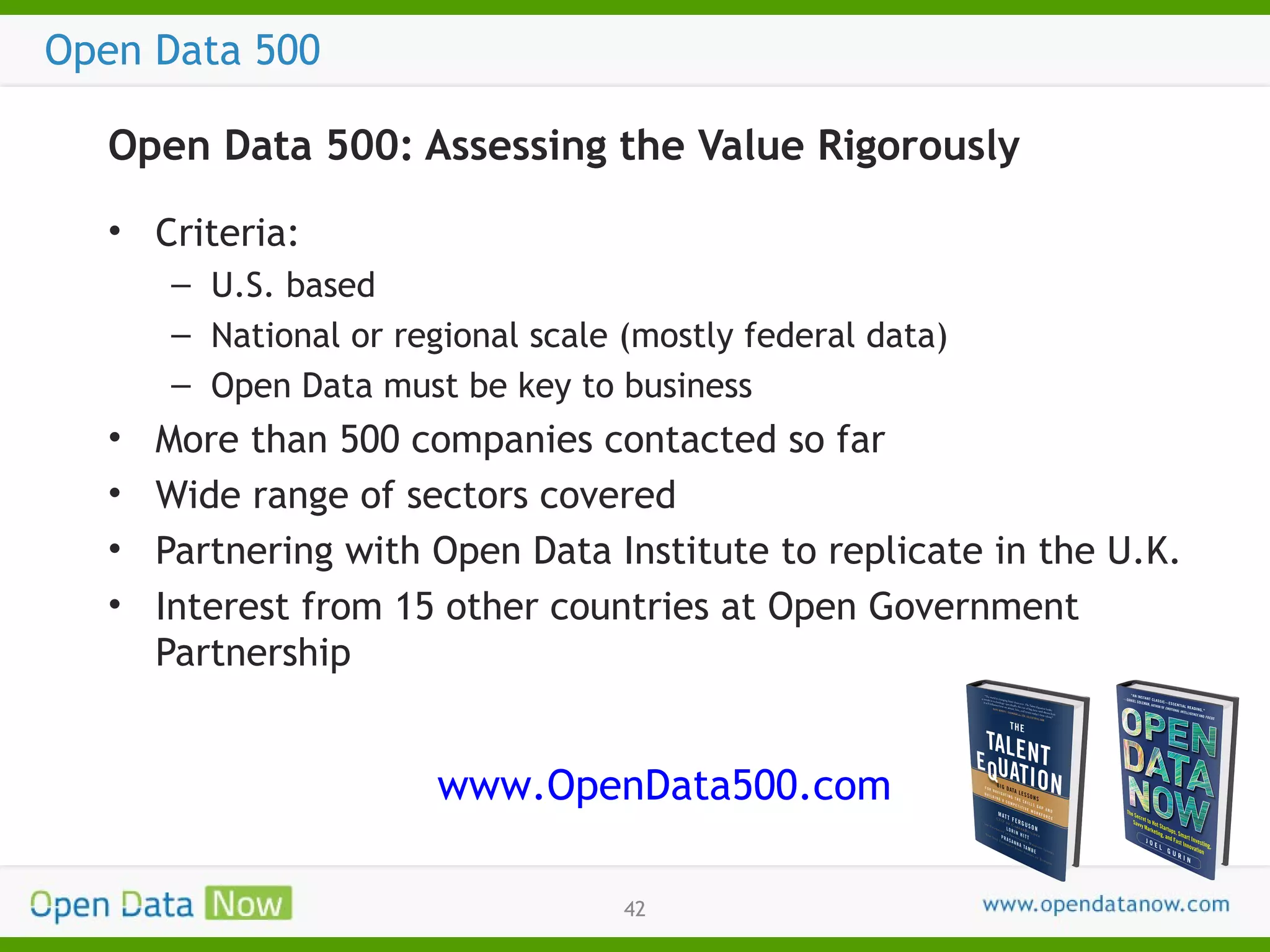 Open Data 500
Open Data 500: Assessing the Value Rigorously
• Criteria:
– U.S. based
– National or regional scale (mostly federal data)
– Open Data must be key to business

•
•
•
•

More than 500 companies contacted so far
Wide range of sectors covered
Partnering with Open Data Institute to replicate in the U.K.
Interest from 15 other countries at Open Government
Partnership

www.OpenData500.com
42

 