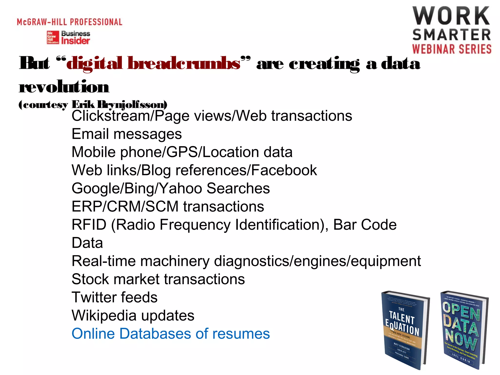 But “digital breadcrumbs” are creating a data
revolution
(courtesy Erik Brynjolfsson)

Clickstream/Page views/Web transactions
Email messages
Mobile phone/GPS/Location data
Web links/Blog references/Facebook
Google/Bing/Yahoo Searches
ERP/CRM/SCM transactions
RFID (Radio Frequency Identification), Bar Code
Data
Real-time machinery diagnostics/engines/equipment
Stock market transactions
Twitter feeds
Wikipedia updates
Online Databases of resumes

 
