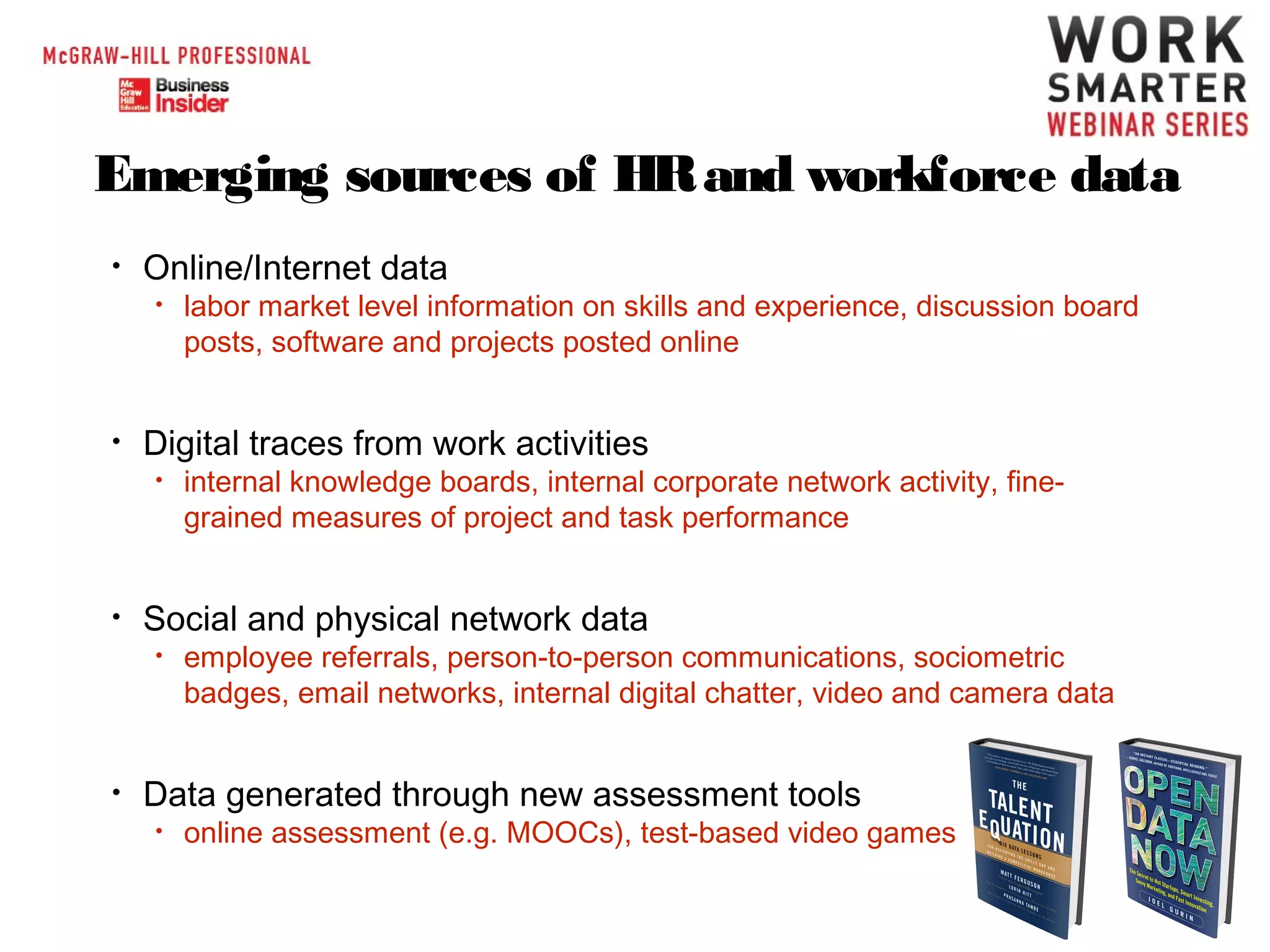 Emerging sources of HR and workforce data
•

Online/Internet data
•

•

Digital traces from work activities
•

•

internal knowledge boards, internal corporate network activity, finegrained measures of project and task performance

Social and physical network data
•

•

labor market level information on skills and experience, discussion board
posts, software and projects posted online

employee referrals, person-to-person communications, sociometric
badges, email networks, internal digital chatter, video and camera data

Data generated through new assessment tools
•

online assessment (e.g. MOOCs), test-based video games

 