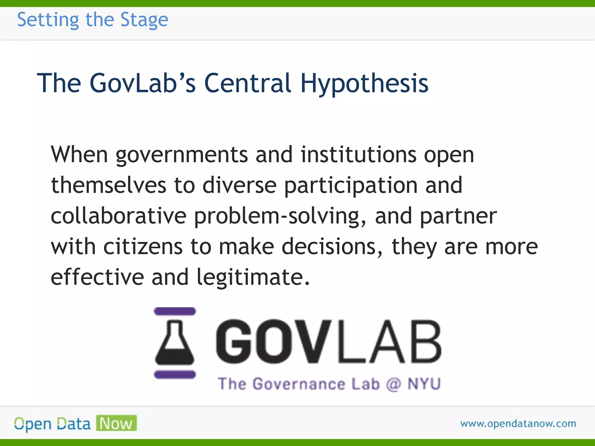 Setting the Stage

The GovLab’s Central Hypothesis
When governments and institutions open
themselves to diverse participation and
collaborative problem-solving, and partner
with citizens to make decisions, they are more
effective and legitimate.

 