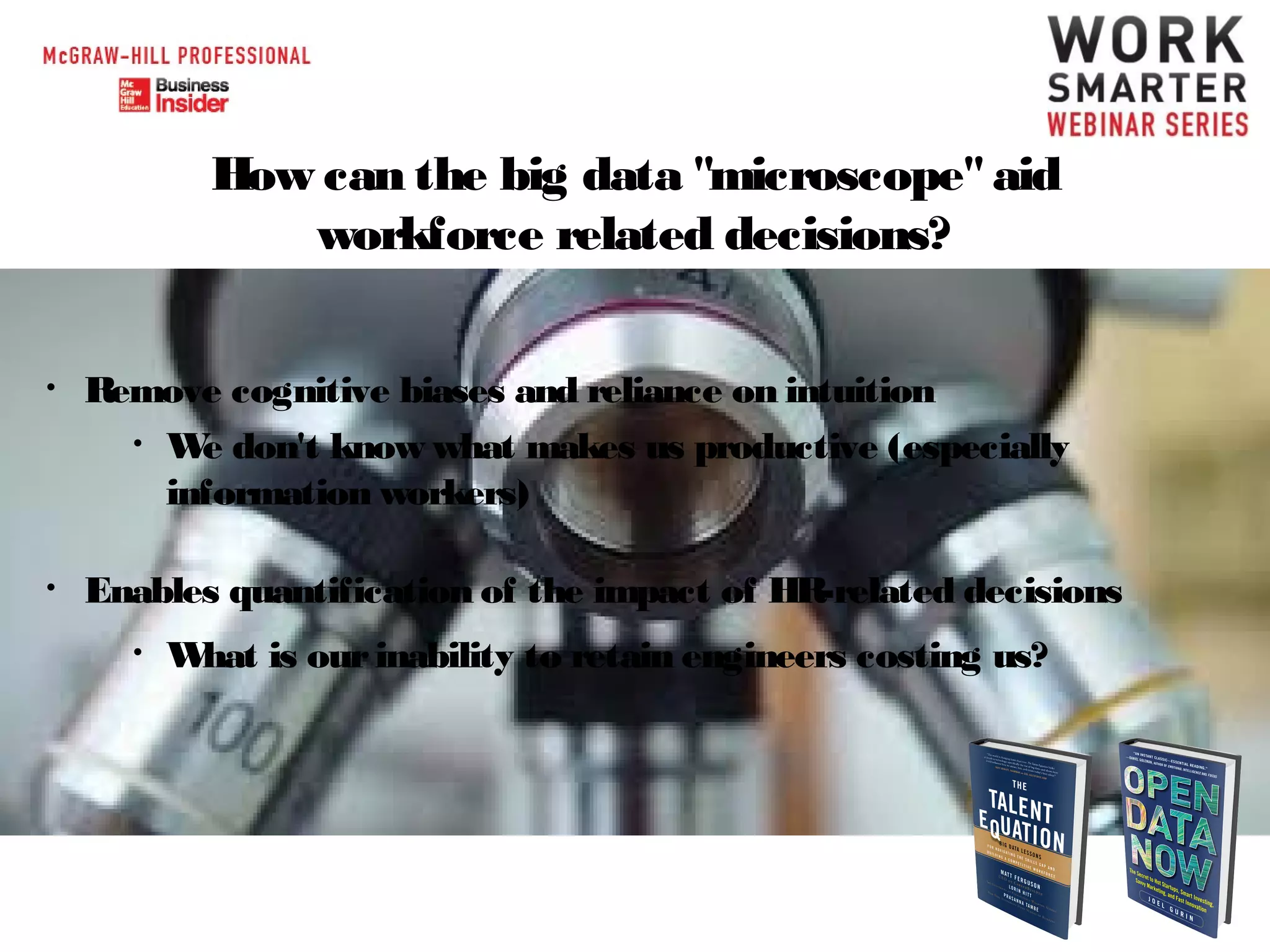 How can the big data "microscope" aid
workforce related decisions?
•

Remove cognitive biases and reliance on intuition
• W don't know what makes us productive (especially
e
information workers)

•

Enables quantification of the impact of HR-related decisions
•

W is our inability to retain engineers costing us?
hat

 