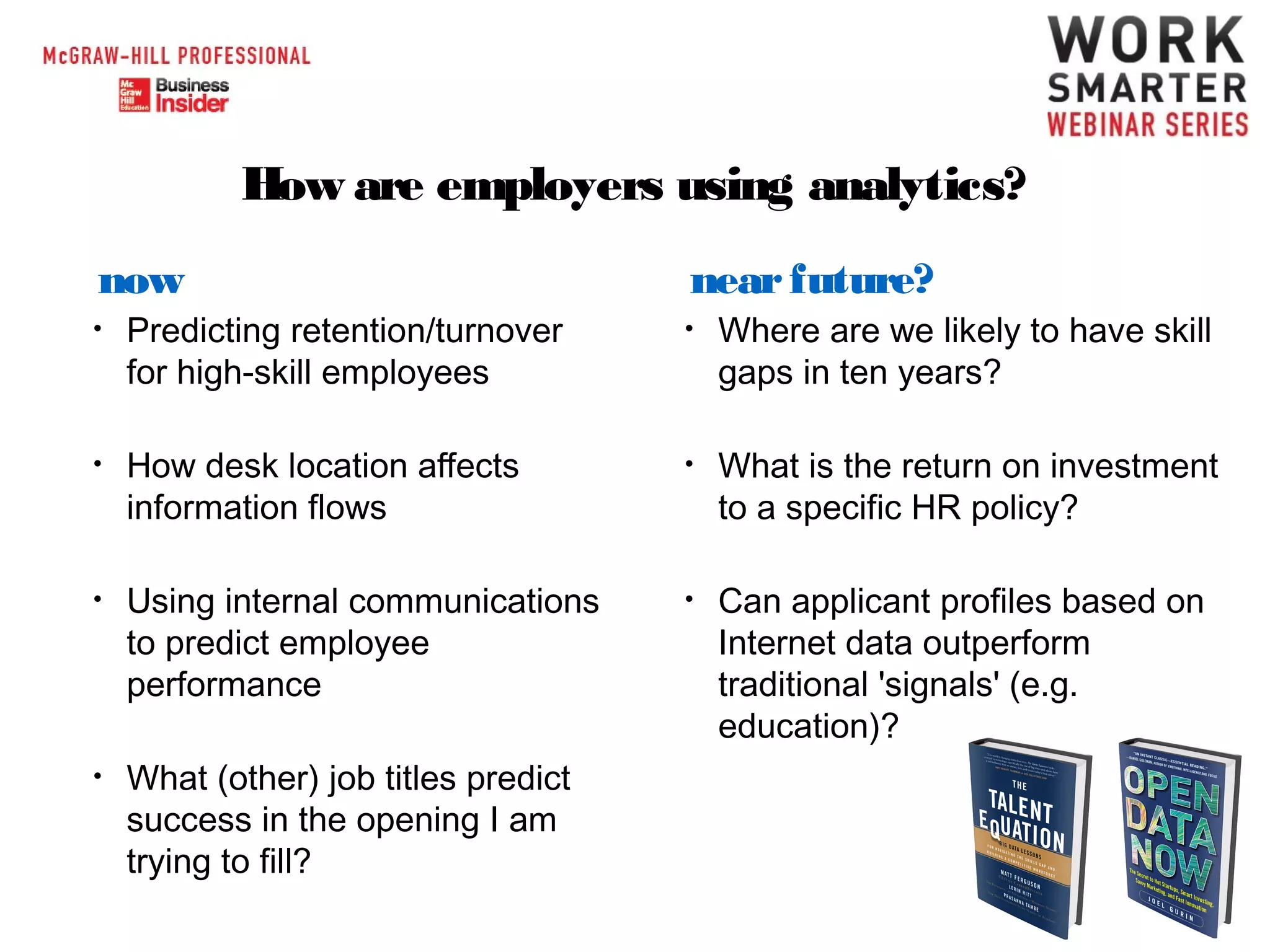 How are employers using analytics?
now

near future?

•

Predicting retention/turnover
for high-skill employees

•

Where are we likely to have skill
gaps in ten years?

•

How desk location affects
information flows

•

What is the return on investment
to a specific HR policy?

•

Using internal communications
to predict employee
performance

•

Can applicant profiles based on
Internet data outperform
traditional 'signals' (e.g.
education)?

•

What (other) job titles predict
success in the opening I am
trying to fill?

 