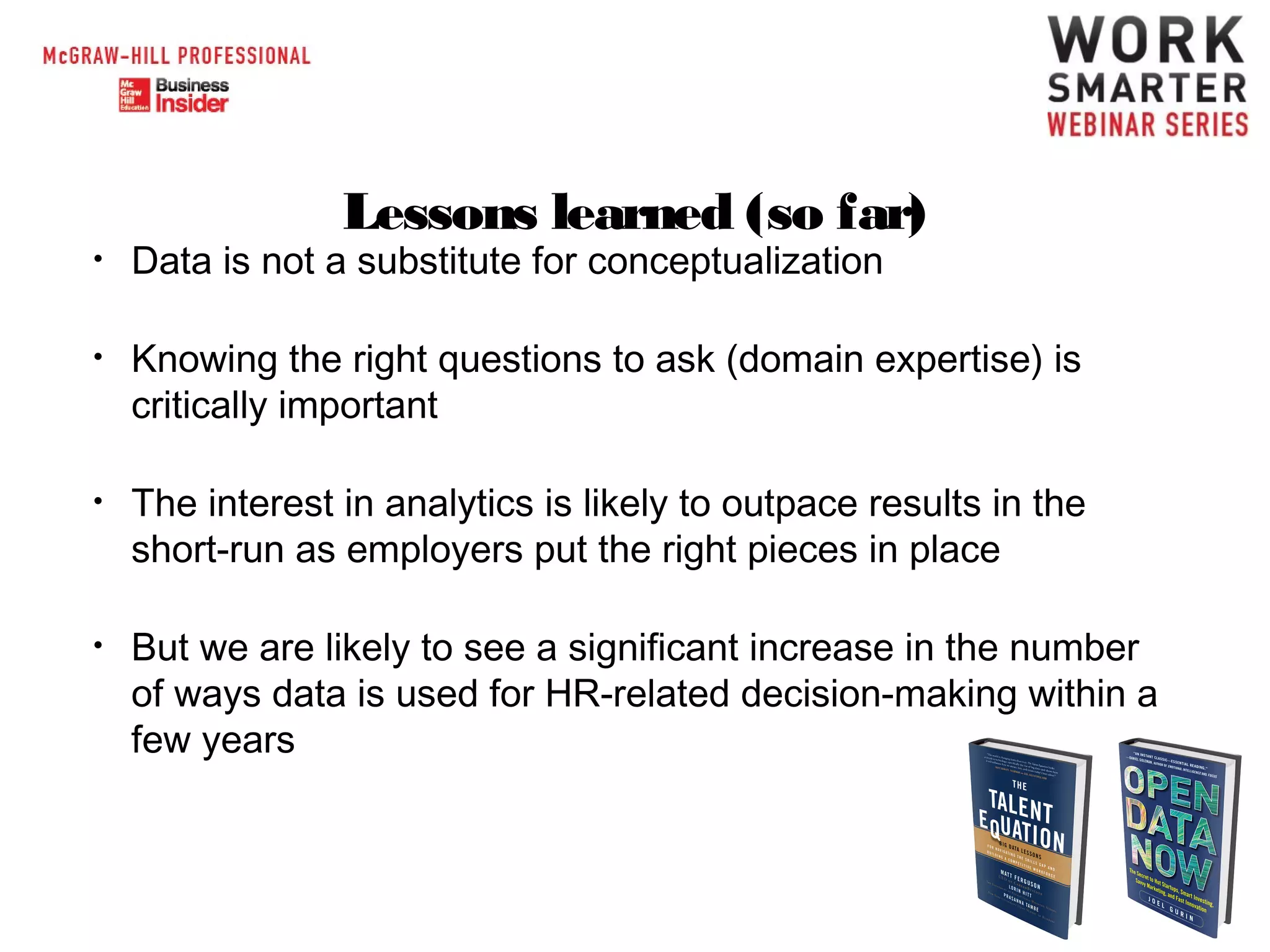 Lessons learned (so far)

•

Data is not a substitute for conceptualization

•

Knowing the right questions to ask (domain expertise) is
critically important

•

The interest in analytics is likely to outpace results in the
short-run as employers put the right pieces in place

•

But we are likely to see a significant increase in the number
of ways data is used for HR-related decision-making within a
few years

 