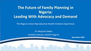 The Future of Family Planning in
Nigeria:
Leading With Advocacy and Demand
The Nigeria Urban Reproductive Health Initiative Experience
November 2020
Dr. Mojisola Odeku
Portfolio Director, JHUCCP Nigeria
 